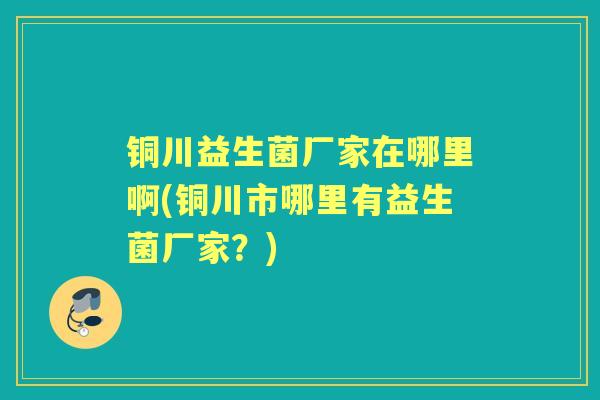 铜川益生菌厂家在哪里啊(铜川市哪里有益生菌厂家？)