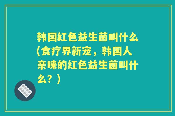韩国红色益生菌叫什么(食疗界新宠，韩国人亲睐的红色益生菌叫什么？)