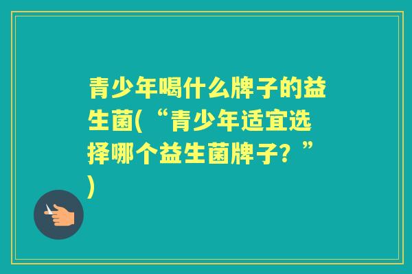 青少年喝什么牌子的益生菌(“青少年适宜选择哪个益生菌牌子?”) 青少年喝什么牌子的益生菌(“青少年适宜选择哪个益生菌牌子?”)