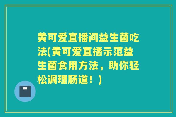 黄可爱直播间益生菌吃法(黄可爱直播示范益生菌食用方法,助你轻松调理肠道!) 黄可爱直播间益生菌吃法(黄可爱直播示范益生菌食用方法,助你轻松调理肠道!)