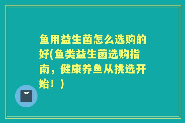 鱼用益生菌怎么选购的好(鱼类益生菌选购指南,健康养鱼从挑选开始!) 鱼用益生菌怎么选购的好(鱼类益生菌选购指南,健康养鱼从挑选开始!)