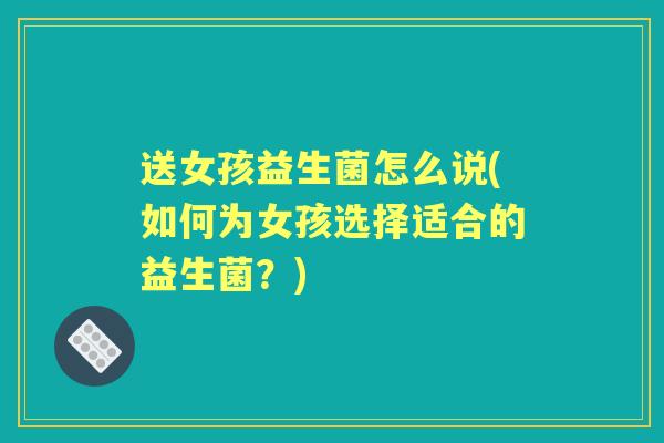 送女孩益生菌怎么说(如何为女孩选择适合的益生菌？)
