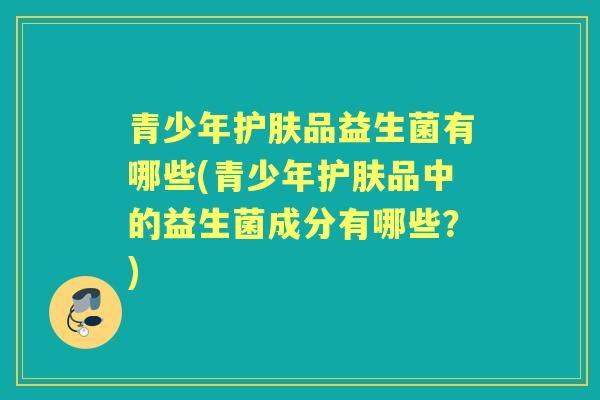 青少年护肤品益生菌有哪些(青少年护肤品中的益生菌成分有哪些?) 青少年护肤品益生菌有哪些(青少年护肤品中的益生菌成分有哪些?)