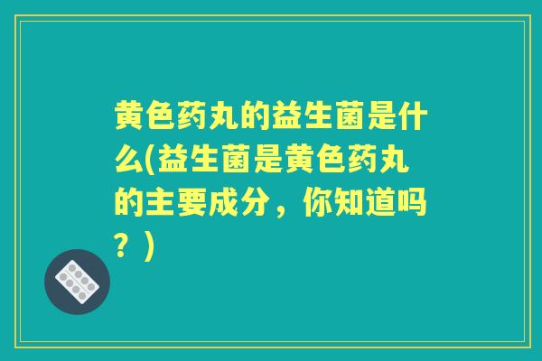 黄色药丸的益生菌是什么(益生菌是黄色药丸的主要成分,你知道吗?) 黄色药丸的益生菌是什么(益生菌是黄色药丸的主要成分,你知道吗?)