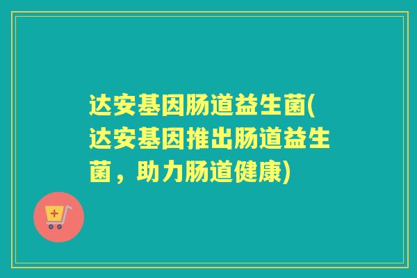 达安基因肠道益生菌(达安基因推出肠道益生菌,助力肠道健康) 达安基因肠道益生菌(达安基因推出肠道益生菌,助力肠道健康)