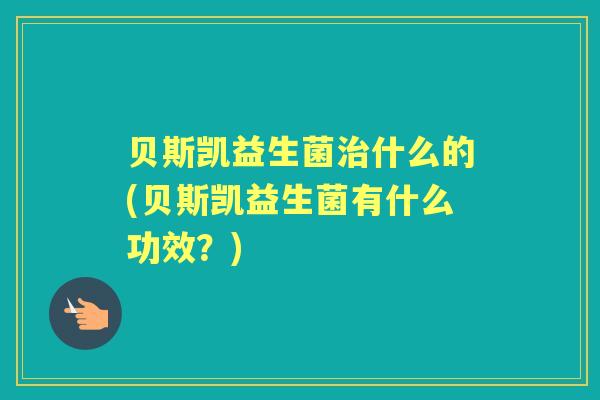 贝斯凯益生菌什么的(贝斯凯益生菌有什么功效?) 贝斯凯益生菌什么的(贝斯凯益生菌有什么功效?)