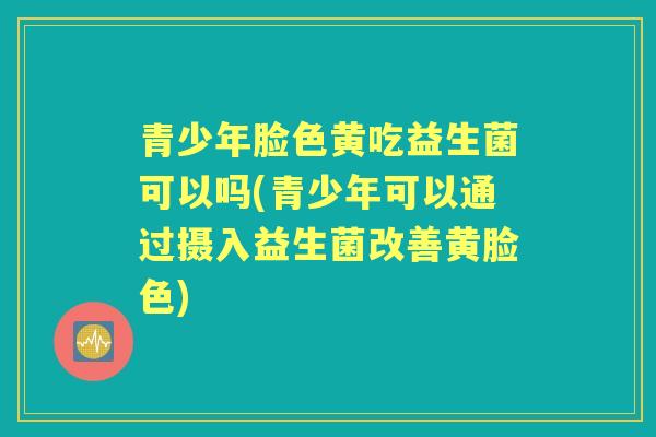 青少年脸色黄吃益生菌可以吗(青少年可以通过摄入益生菌改善黄脸色) 青少年脸色黄吃益生菌可以吗(青少年可以通过摄入益生菌改善黄脸色)