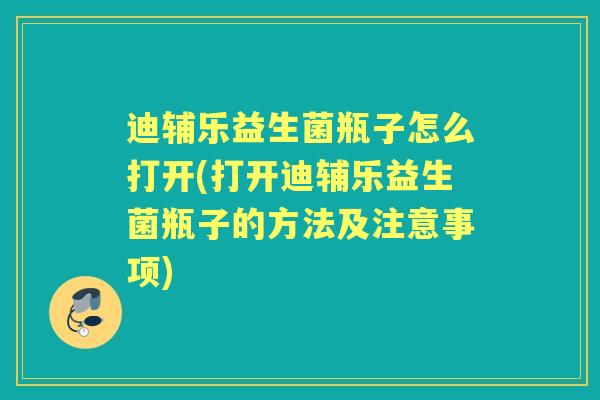 迪辅乐益生菌瓶子怎么打开(打开迪辅乐益生菌瓶子的方法及注意事项) 迪辅乐益生菌瓶子怎么打开(打开迪辅乐益生菌瓶子的方法及注意事项)