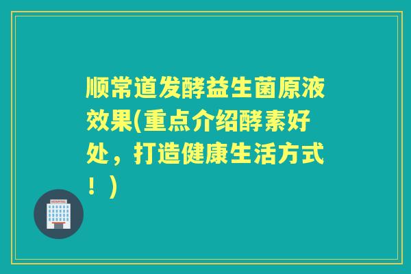顺常道发酵益生菌原液效果(重点介绍酵素好处，打造健康生活方式！)