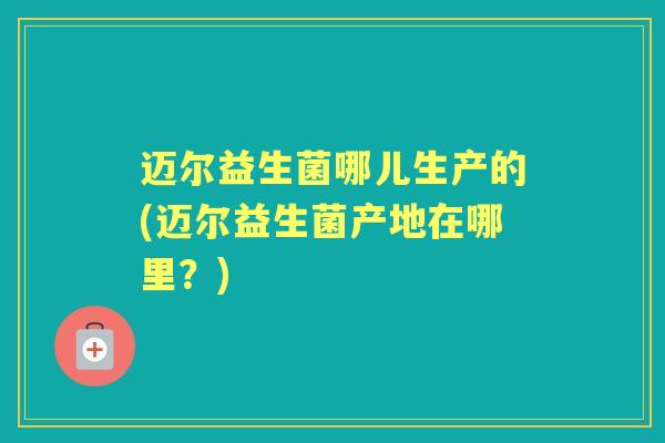 迈尔益生菌哪儿生产的(迈尔益生菌产地在哪里?) 迈尔益生菌哪儿生产的(迈尔益生菌产地在哪里?)
