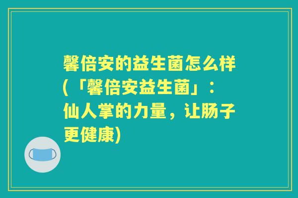 馨倍安的益生菌怎么样(「馨倍安益生菌」：仙人掌的力量，让肠子更健康)