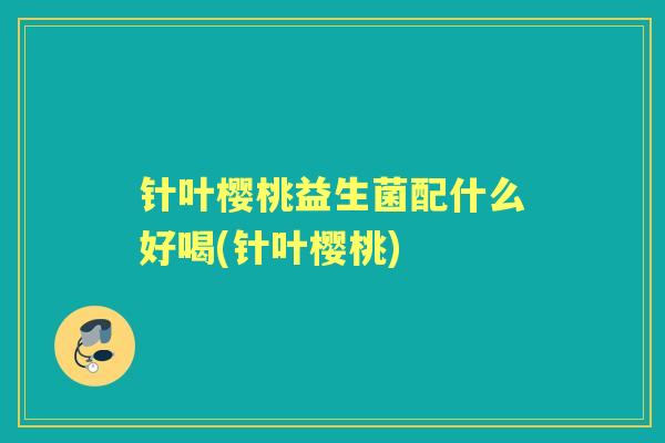 针叶樱桃益生菌配什么好喝(针叶樱桃) 针叶樱桃益生菌配什么好喝(针叶樱桃)