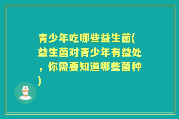 青少年吃哪些益生菌(益生菌对青少年有益处，你需要知道哪些菌种)