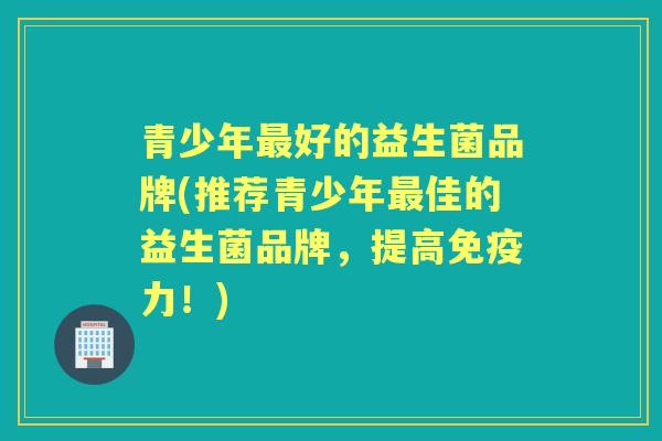 青少年好的益生菌品牌(推荐青少年佳的益生菌品牌,提高力!) 青少年好的益生菌品牌(推荐青少年佳的益生菌品牌,提高力!)