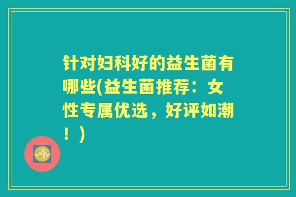 针对好的益生菌有哪些(益生菌推荐:女性专属优选,好评如潮!) 针对好的益生菌有哪些(益生菌推荐:女性专属优选,好评如潮!)