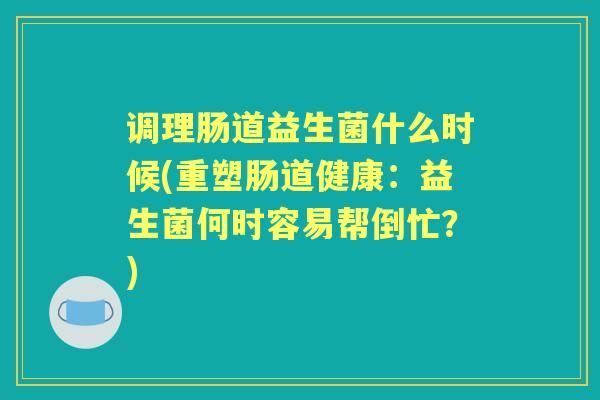 调理肠道益生菌什么时候(重塑肠道健康:益生菌何时容易帮倒忙?) 调理肠道益生菌什么时候(重塑肠道健康:益生菌何时容易帮倒忙?)