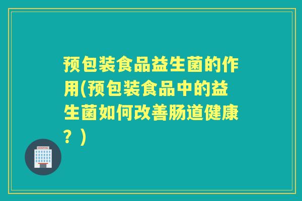 预包装食品益生菌的作用(预包装食品中的益生菌如何改善肠道健康?) 预包装食品益生菌的作用(预包装食品中的益生菌如何改善肠道健康?)