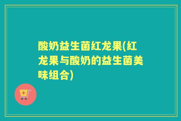 酸奶益生菌红龙果(红龙果与酸奶的益生菌美味组合)