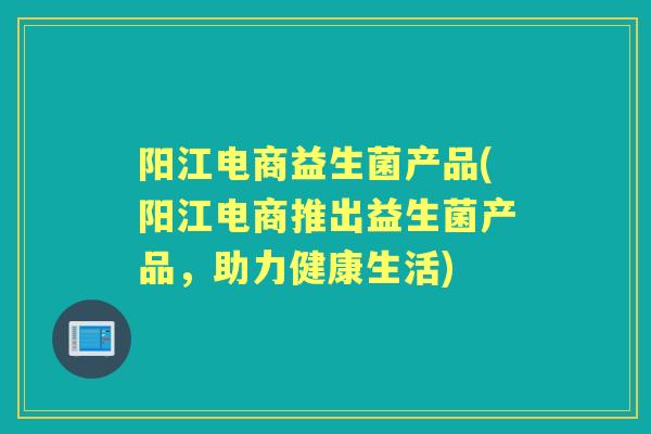 阳江电商益生菌产品(阳江电商推出益生菌产品,助力健康生活) 阳江电商益生菌产品(阳江电商推出益生菌产品,助力健康生活)