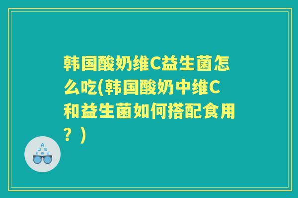 韩国酸奶维C益生菌怎么吃(韩国酸奶中维C和益生菌如何搭配食用?) 韩国酸奶维C益生菌怎么吃(韩国酸奶中维C和益生菌如何搭配食用?)