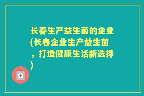 长春生产益生菌的企业(长春企业生产益生菌,打造健康生活新选择) 长春生产益生菌的企业(长春企业生产益生菌,打造健康生活新选择)