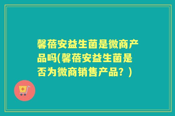 馨蓓安益生菌是微商产品吗(馨蓓安益生菌是否为微商销售产品?) 馨蓓安益生菌是微商产品吗(馨蓓安益生菌是否为微商销售产品?)