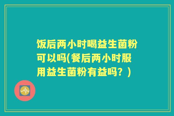 饭后两小时喝益生菌粉可以吗(餐后两小时服用益生菌粉有益吗？)