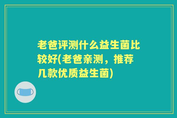 老爸评测什么益生菌比较好(老爸亲测,推荐几款优质益生菌) 老爸评测什么益生菌比较好(老爸亲测,推荐几款优质益生菌)