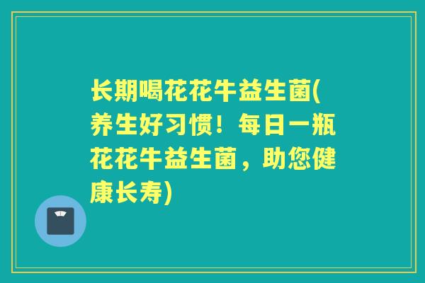 长期喝花花牛益生菌(养生好习惯!每日一瓶花花牛益生菌,助您健康长寿) 长期喝花花牛益生菌(养生好习惯!每日一瓶花花牛益生菌,助您健康长寿)