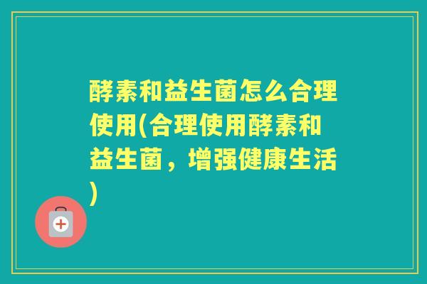 酵素和益生菌怎么合理使用(合理使用酵素和益生菌,增强健康生活) 酵素和益生菌怎么合理使用(合理使用酵素和益生菌,增强健康生活)