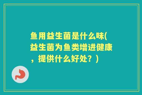 鱼用益生菌是什么味(益生菌为鱼类增进健康,提供什么好处?) 鱼用益生菌是什么味(益生菌为鱼类增进健康,提供什么好处?)