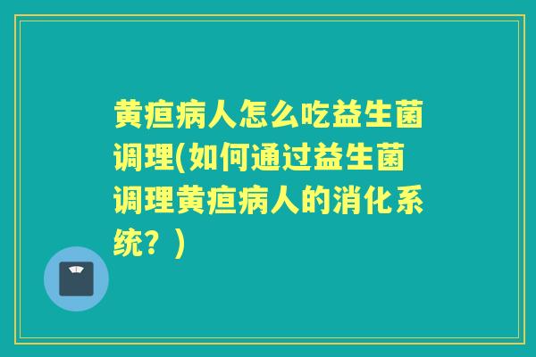 黄疸人怎么吃益生菌调理(如何通过益生菌调理黄疸人的消化系统？)