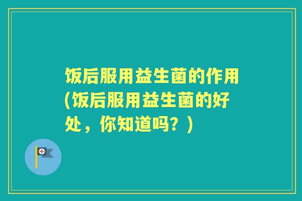 饭后服用益生菌的作用(饭后服用益生菌的好处，你知道吗？)