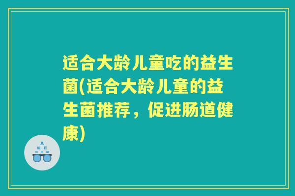 适合大龄儿童吃的益生菌(适合大龄儿童的益生菌推荐,促进肠道健康) 适合大龄儿童吃的益生菌(适合大龄儿童的益生菌推荐,促进肠道健康)