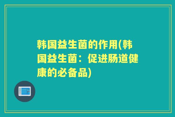 韩国益生菌的作用(韩国益生菌:促进肠道健康的必备品) 韩国益生菌的作用(韩国益生菌:促进肠道健康的必备品)