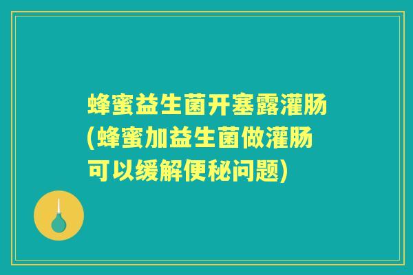蜂蜜益生菌开塞露灌肠(蜂蜜加益生菌做灌肠可以缓解问题)