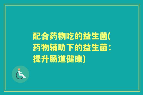 配合吃的益生菌(辅助下的益生菌:提升肠道健康) 配合吃的益生菌(辅助下的益生菌:提升肠道健康)
