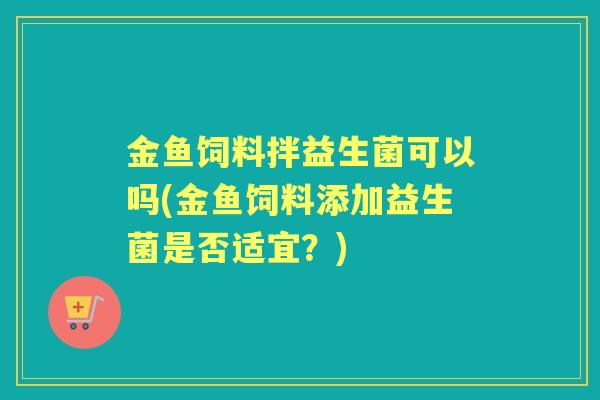 金鱼饲料拌益生菌可以吗(金鱼饲料添加益生菌是否适宜?) 金鱼饲料拌益生菌可以吗(金鱼饲料添加益生菌是否适宜?)