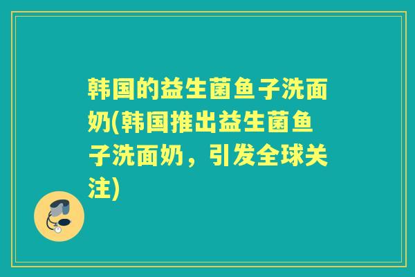 韩国的益生菌鱼子洗面奶(韩国推出益生菌鱼子洗面奶，引发全球关注)