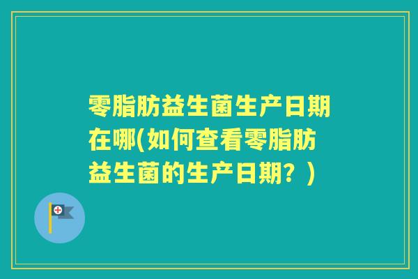 零脂肪益生菌生产日期在哪(如何查看零脂肪益生菌的生产日期?) 零脂肪益生菌生产日期在哪(如何查看零脂肪益生菌的生产日期?)