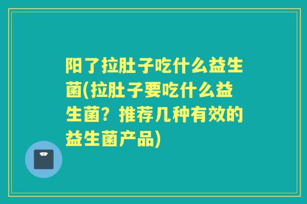 阳了拉肚子吃什么益生菌(拉肚子要吃什么益生菌？推荐几种有效的益生菌产品)