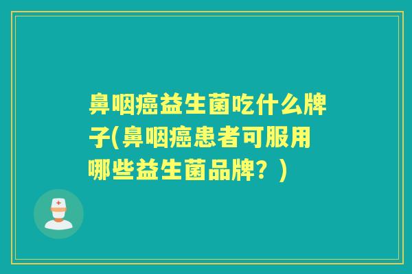 鼻咽益生菌吃什么牌子(鼻咽患者可服用哪些益生菌品牌?) 鼻咽益生菌吃什么牌子(鼻咽患者可服用哪些益生菌品牌?)
