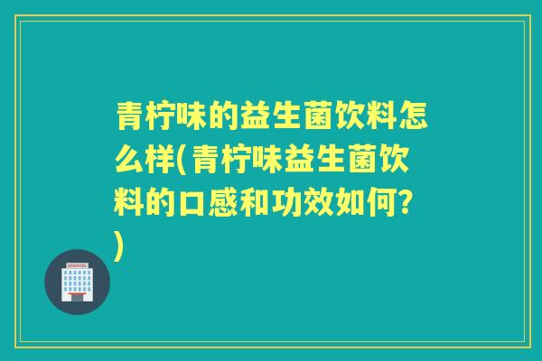 青柠味的益生菌饮料怎么样(青柠味益生菌饮料的口感和功效如何?) 青柠味的益生菌饮料怎么样(青柠味益生菌饮料的口感和功效如何?)