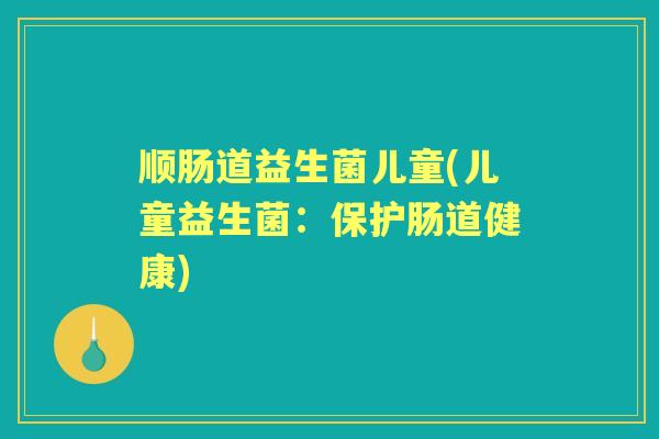 顺肠道益生菌儿童(儿童益生菌:保护肠道健康) 顺肠道益生菌儿童(儿童益生菌:保护肠道健康)