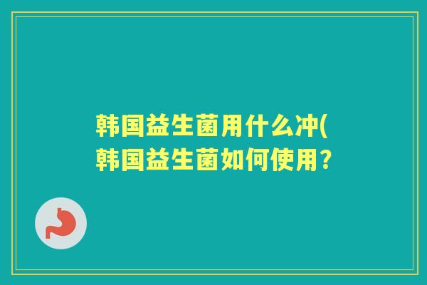 韩国益生菌用什么冲(韩国益生菌如何使用? 韩国益生菌用什么冲(韩国益生菌如何使用?
