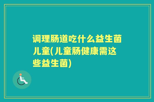 调理肠道吃什么益生菌儿童(儿童肠健康需这些益生菌)