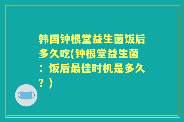韩国钟根堂益生菌饭后多久吃(钟根堂益生菌:饭后佳时机是多久?) 韩国钟根堂益生菌饭后多久吃(钟根堂益生菌:饭后佳时机是多久?)