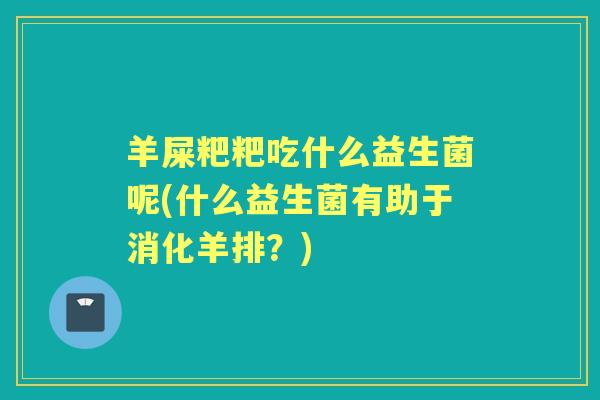 羊屎粑粑吃什么益生菌呢(什么益生菌有助于消化羊排?) 羊屎粑粑吃什么益生菌呢(什么益生菌有助于消化羊排?)