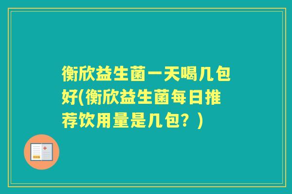 衡欣益生菌一天喝几包好(衡欣益生菌每日推荐饮用量是几包?) 衡欣益生菌一天喝几包好(衡欣益生菌每日推荐饮用量是几包?)