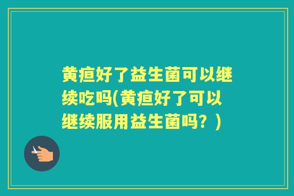 黄疸好了益生菌可以继续吃吗(黄疸好了可以继续服用益生菌吗?) 黄疸好了益生菌可以继续吃吗(黄疸好了可以继续服用益生菌吗?)
